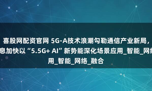 喜股网配资官网 5G-A技术浪潮勾勒通信产业新局，微美全息加快以“5.5G+ AI”新势能深化场景应用_智能_网络_融合