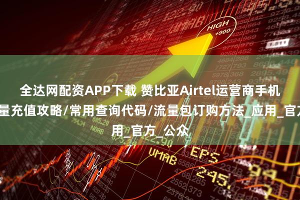 全达网配资APP下载 赞比亚Airtel运营商手机话费流量充值攻略/常用查询代码/流量包订购方法_应用_官方_公众