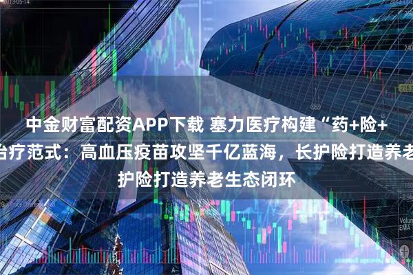 中金财富配资APP下载 塞力医疗构建“药+险+AI”慢病治疗范式：高血压疫苗攻坚千亿蓝海，长护险打造养老生态闭环