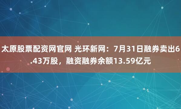 太原股票配资网官网 光环新网：7月31日融券卖出6.43万股，融资融券余额13.59亿元