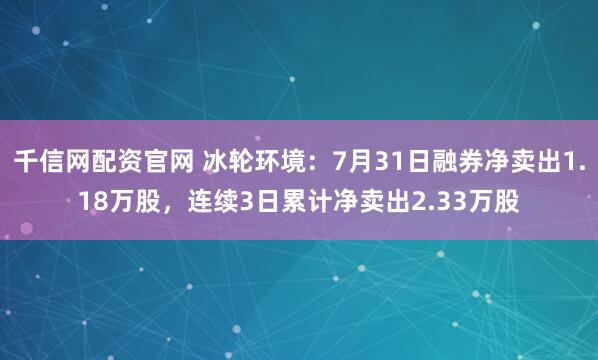 千信网配资官网 冰轮环境：7月31日融券净卖出1.18万股，连续3日累计净卖出2.33万股