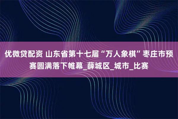 优微贷配资 山东省第十七届“万人象棋”枣庄市预赛圆满落下帷幕_薛城区_城市_比赛