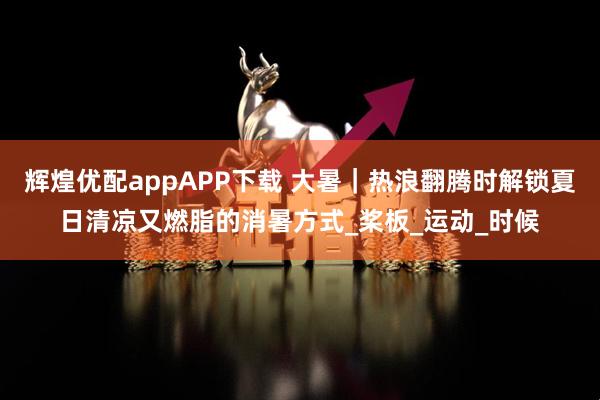 辉煌优配appAPP下载 大暑｜热浪翻腾时解锁夏日清凉又燃脂的消暑方式_桨板_运动_时候