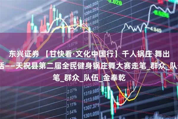 东兴证券 【甘快看·文化中国行】千人锅庄 舞出美好新生活——天祝县第二届全民健身锅庄舞大赛走笔_群众_队伍_金奉乾