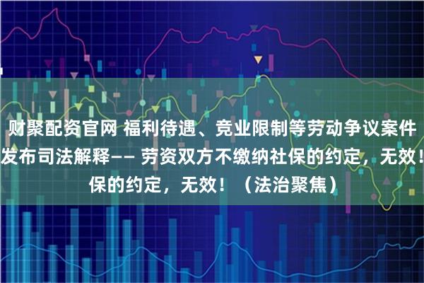 财聚配资官网 福利待遇、竞业限制等劳动争议案件上升,最高法发布司法解释—— 劳资双方不缴纳社保的约定,无效!(法治聚焦)