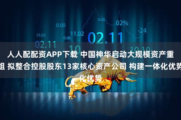 人人配配资APP下载 中国神华启动大规模资产重组 拟整合控股股东13家核心资产公司 构建一体化优势