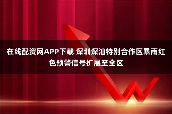 在线配资网APP下载 深圳深汕特别合作区暴雨红色预警信号扩展至全区