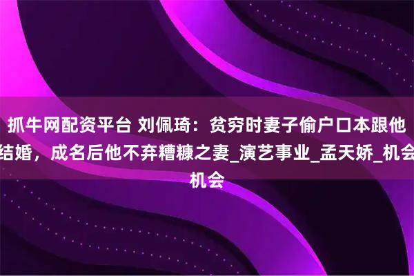 抓牛网配资平台 刘佩琦：贫穷时妻子偷户口本跟他结婚，成名后他不弃糟糠之妻_演艺事业_孟天娇_机会