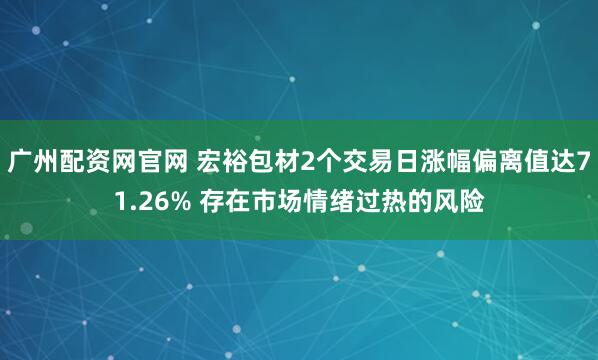 广州配资网官网 宏裕包材2个交易日涨幅偏离值达71.26% 存在市场情绪过热的风险