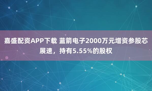 嘉盛配资APP下载 蓝箭电子2000万元增资参股芯展速，持有5.55%的股权