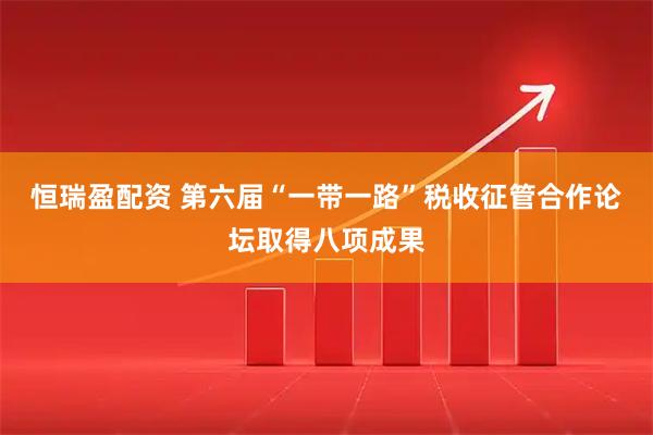 恒瑞盈配资 第六届“一带一路”税收征管合作论坛取得八项成果