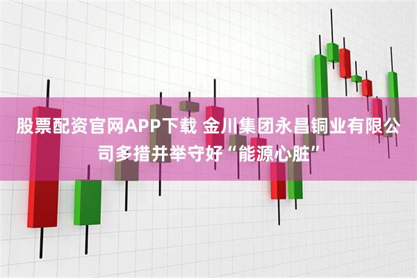 股票配资官网APP下载 金川集团永昌铜业有限公司多措并举守好“能源心脏”
