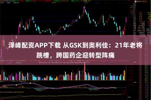 泽峰配资APP下载 从GSK到奥利佳：21年老将跳槽，跨国药企迎转型阵痛
