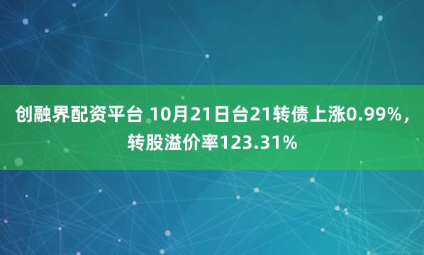 创融界配资平台 10月21日台21转债上涨0.99%，转股溢价率123.31%