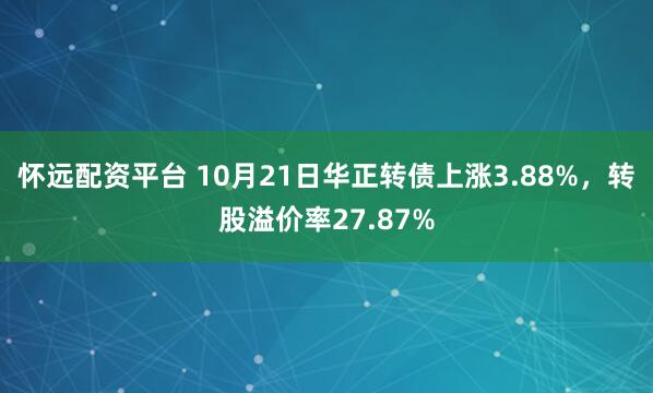 怀远配资平台 10月21日华正转债上涨3.88%，转股溢价率27.87%
