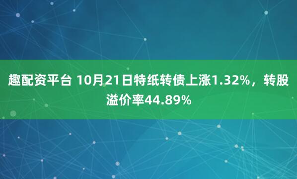趣配资平台 10月21日特纸转债上涨1.32%，转股溢价率44.89%