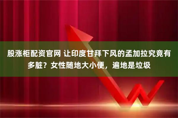 股涨柜配资官网 让印度甘拜下风的孟加拉究竟有多脏？女性随地大小便，遍地是垃圾