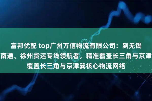 富邦优配 top广州万信物流有限公司：到无锡、廊坊、重庆、南通、徐州货运专线领航者，精准覆盖长三角与京津冀核心物流网络
