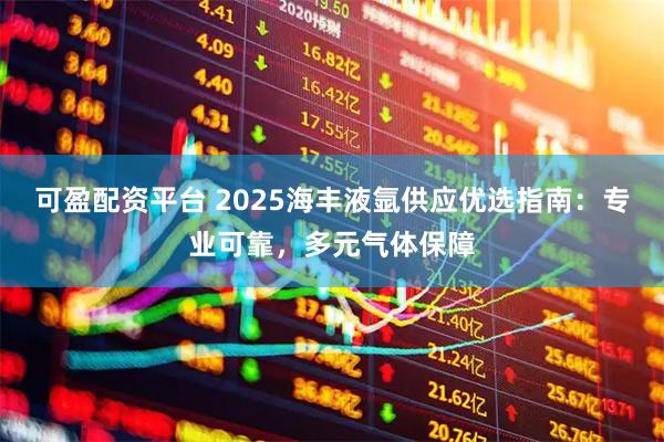 可盈配资平台 2025海丰液氩供应优选指南：专业可靠，多元气体保障