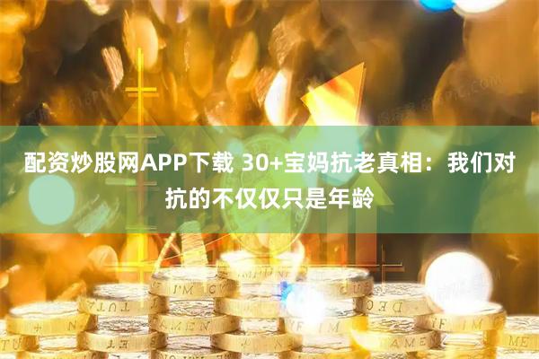 配资炒股网APP下载 30+宝妈抗老真相：我们对抗的不仅仅只是年龄