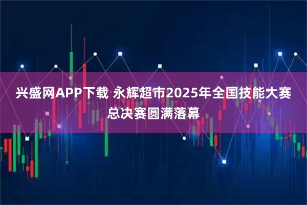 兴盛网APP下载 永辉超市2025年全国技能大赛总决赛圆满落幕
