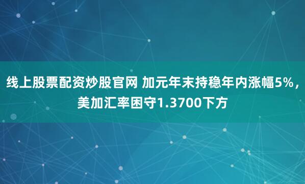 线上股票配资炒股官网 加元年末持稳年内涨幅5%，美加汇率困守1.3700下方