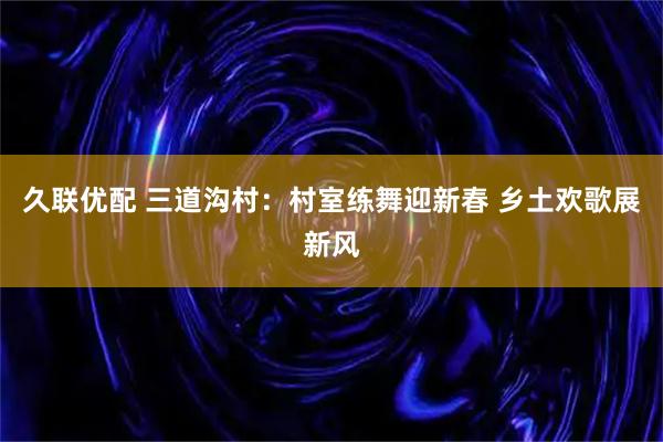 久联优配 三道沟村：村室练舞迎新春 乡土欢歌展新风