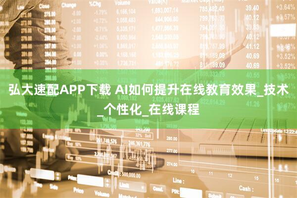 弘大速配APP下载 AI如何提升在线教育效果_技术_个性化_在线课程