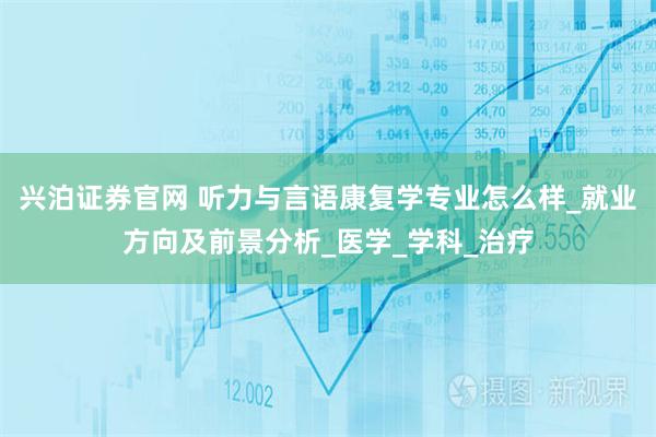 兴泊证券官网 听力与言语康复学专业怎么样_就业方向及前景分析_医学_学科_治疗