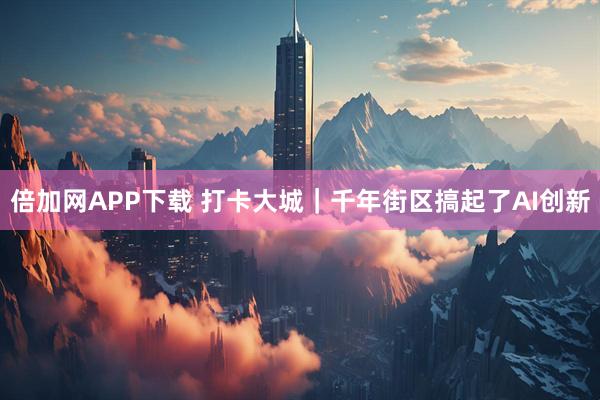 倍加网APP下载 打卡大城｜千年街区搞起了AI创新