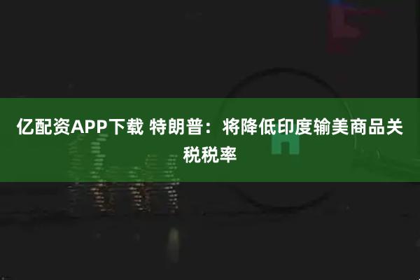 亿配资APP下载 特朗普：将降低印度输美商品关税税率