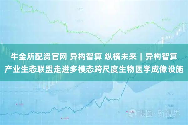 牛金所配资官网 异构智算 纵横未来｜异构智算产业生态联盟走进多模态跨尺度生物医学成像设施