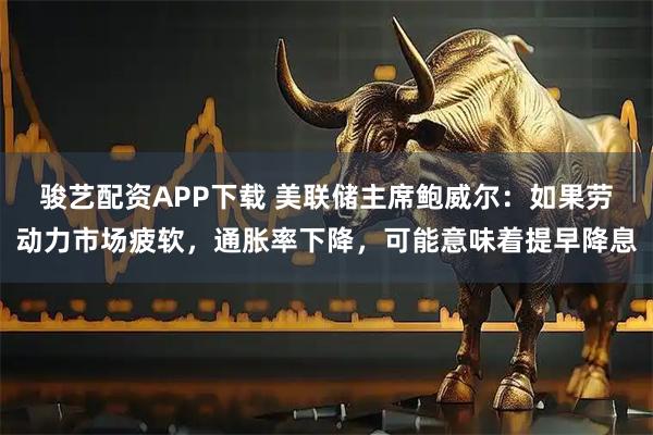 骏艺配资APP下载 美联储主席鲍威尔：如果劳动力市场疲软，通胀率下降，可能意味着提早降息