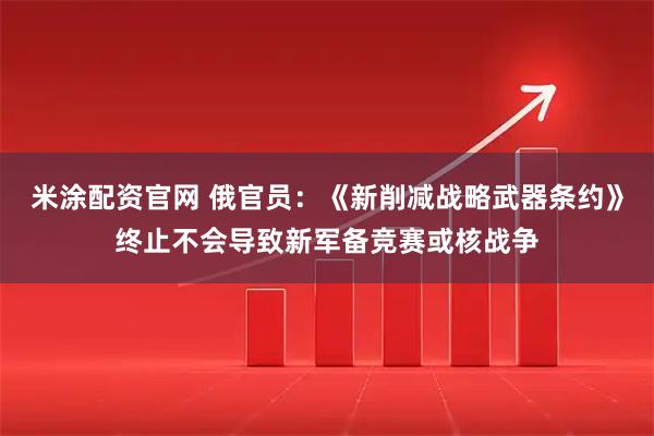 米涂配资官网 俄官员：《新削减战略武器条约》终止不会导致新军备竞赛或核战争