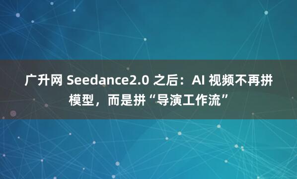广升网 Seedance2.0 之后：AI 视频不再拼模型，而是拼“导演工作流”