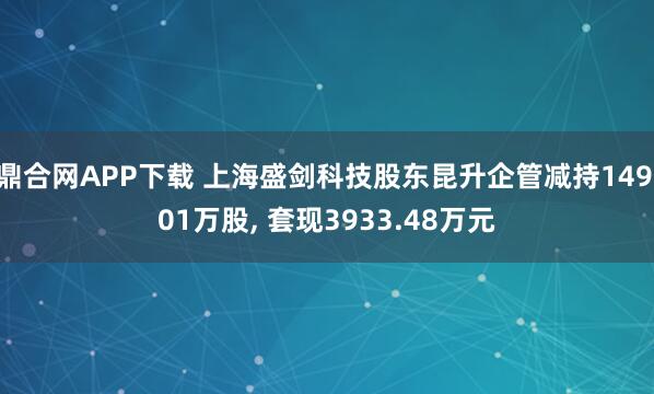 鼎合网APP下载 上海盛剑科技股东昆升企管减持149.01万股, 套现3933.48万元