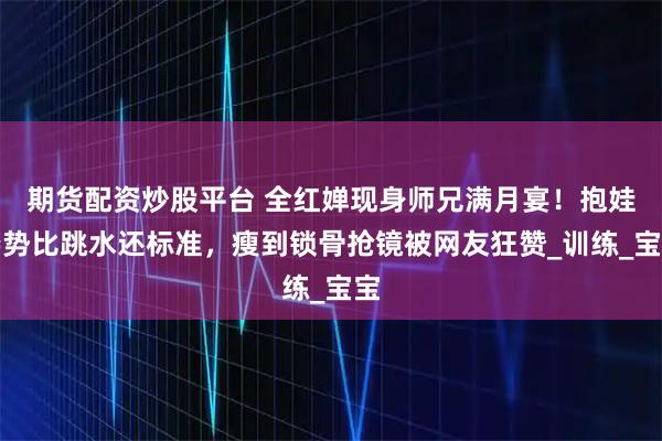 期货配资炒股平台 全红婵现身师兄满月宴！抱娃姿势比跳水还标准，瘦到锁骨抢镜被网友狂赞_训练_宝宝