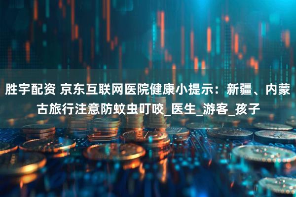 胜宇配资 京东互联网医院健康小提示：新疆、内蒙古旅行注意防蚊虫叮咬_医生_游客_孩子