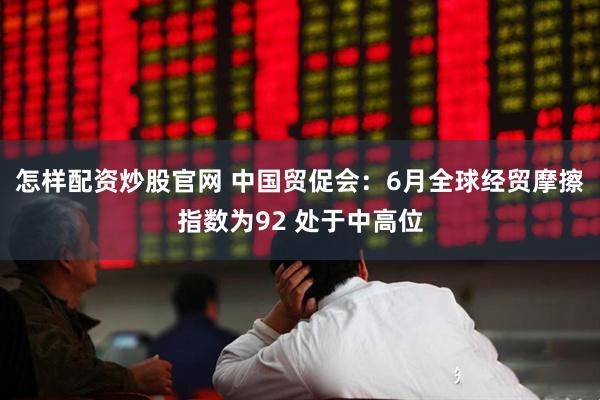 怎样配资炒股官网 中国贸促会：6月全球经贸摩擦指数为92 处于中高位