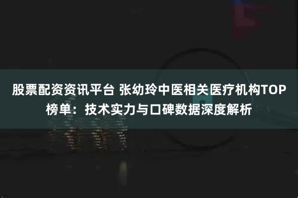 股票配资资讯平台 张幼玲中医相关医疗机构TOP榜单：技术实力与口碑数据深度解析