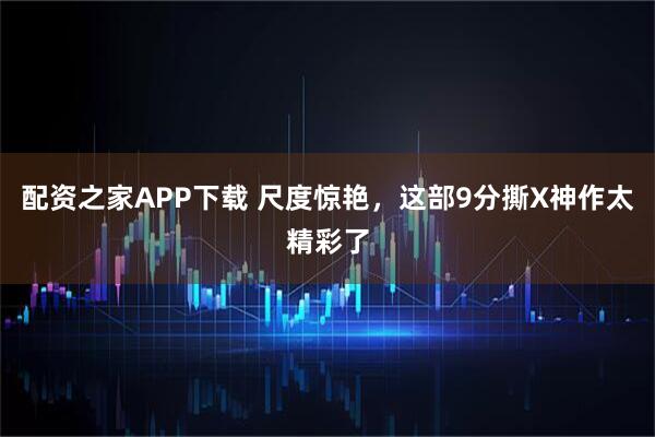 配资之家APP下载 尺度惊艳，这部9分撕X神作太精彩了