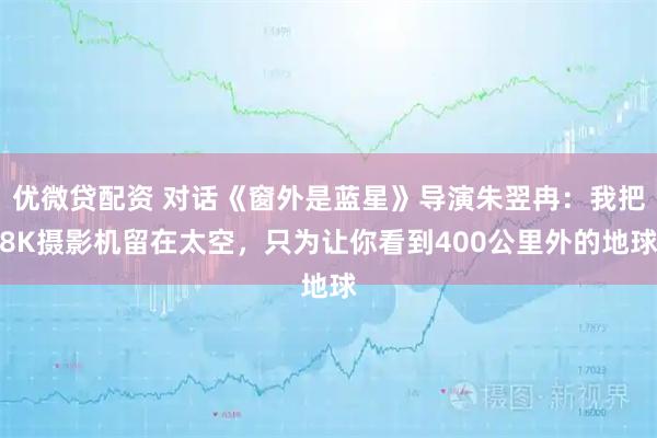 优微贷配资 对话《窗外是蓝星》导演朱翌冉：我把8K摄影机留在太空，只为让你看到400公里外的地球