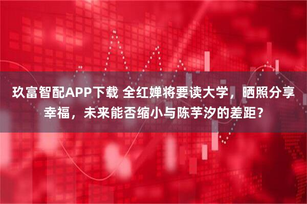 玖富智配APP下载 全红婵将要读大学，晒照分享幸福，未来能否缩小与陈芋汐的差距？